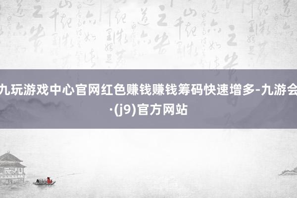 九玩游戏中心官网红色赚钱赚钱筹码快速增多-九游会·(j9)官方网站