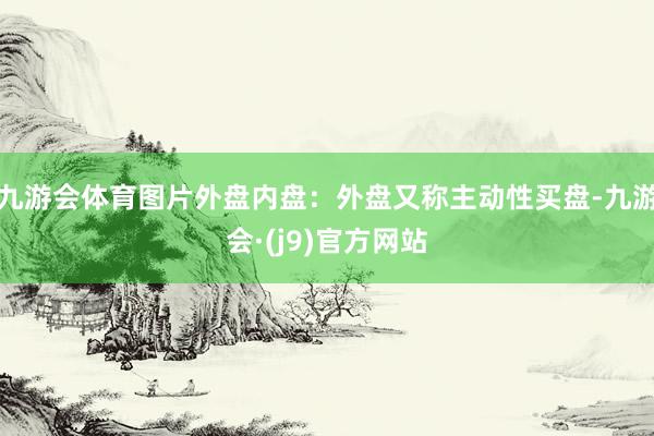 九游会体育图片外盘内盘：外盘又称主动性买盘-九游会·(j9)官方网站