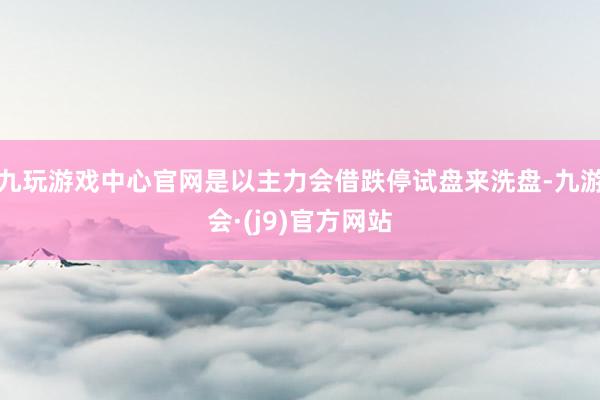 九玩游戏中心官网是以主力会借跌停试盘来洗盘-九游会·(j9)官方网站