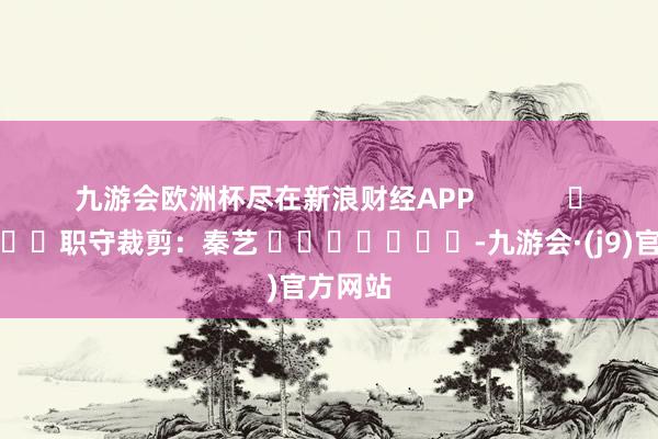 九游会欧洲杯尽在新浪财经APP            						职守裁剪：秦艺 							-九游会·(j9)官方网站