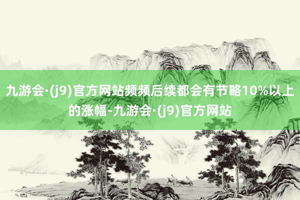 九游会·(j9)官方网站频频后续都会有节略10%以上的涨幅-九游会·(j9)官方网站