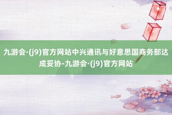 九游会·(j9)官方网站中兴通讯与好意思国商务部达成妥协-九游会·(j9)官方网站