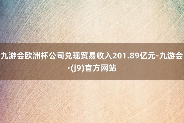 九游会欧洲杯公司兑现贸易收入201.89亿元-九游会·(j9)官方网站