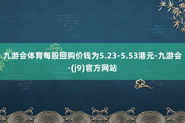 九游会体育每股回购价钱为5.23-5.53港元-九游会·(j9)官方网站