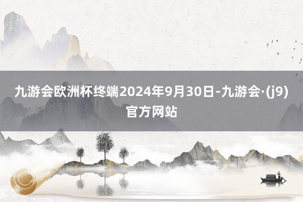 九游会欧洲杯终端2024年9月30日-九游会·(j9)官方网站