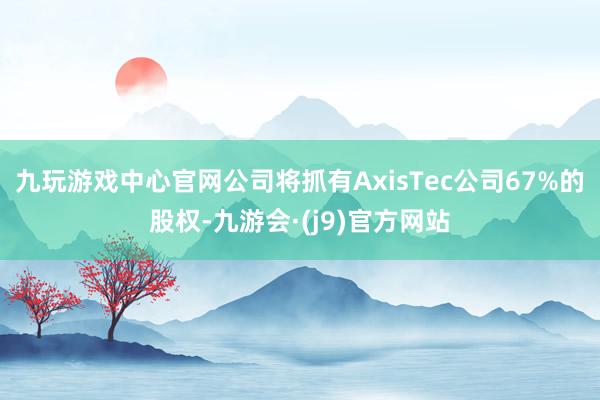 九玩游戏中心官网公司将抓有AxisTec公司67%的股权-九游会·(j9)官方网站