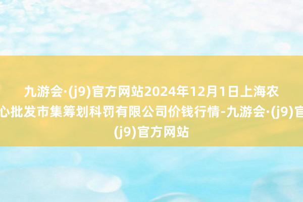 九游会·(j9)官方网站2024年12月1日上海农产物中心批发市集筹划科罚有限公司价钱行情-九游会·(j9)官方网站