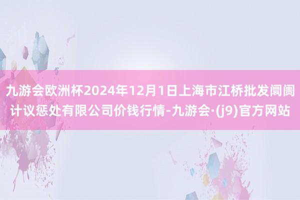 九游会欧洲杯2024年12月1日上海市江桥批发阛阓计议惩处有限公司价钱行情-九游会·(j9)官方网站