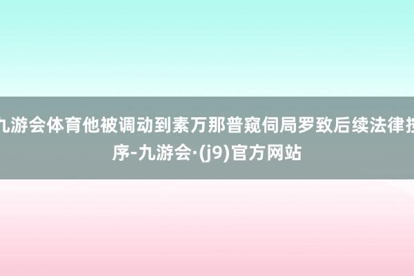 九游会体育他被调动到素万那普窥伺局罗致后续法律按序-九游会·(j9)官方网站