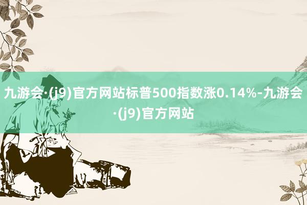 九游会·(j9)官方网站标普500指数涨0.14%-九游会·(j9)官方网站