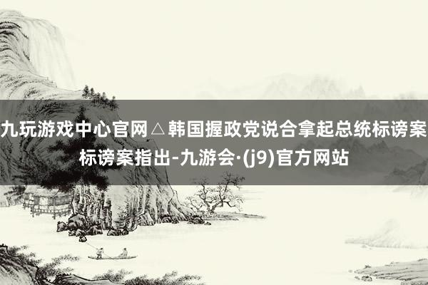 九玩游戏中心官网△韩国握政党说合拿起总统标谤案标谤案指出-九游会·(j9)官方网站