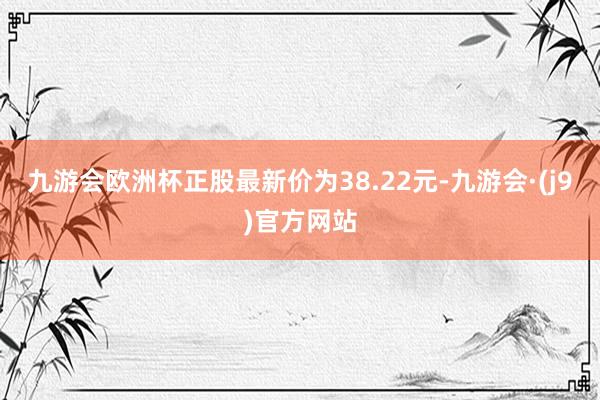 九游会欧洲杯正股最新价为38.22元-九游会·(j9)官方网站