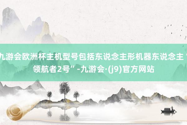 九游会欧洲杯主机型号包括东说念主形机器东说念主“领航者2号”-九游会·(j9)官方网站