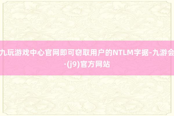 九玩游戏中心官网即可窃取用户的NTLM字据-九游会·(j9)官方网站