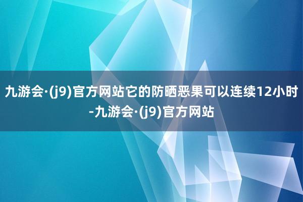 九游会·(j9)官方网站它的防晒恶果可以连续12小时-九游会·(j9)官方网站