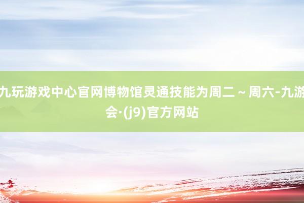 九玩游戏中心官网博物馆灵通技能为周二～周六-九游会·(j9)官方网站