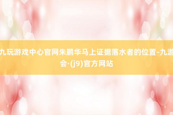 九玩游戏中心官网朱鹏华马上证据落水者的位置-九游会·(j9)官方网站