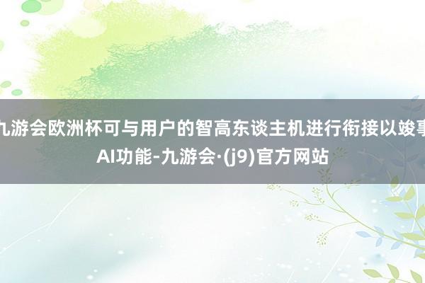 九游会欧洲杯可与用户的智高东谈主机进行衔接以竣事AI功能-九游会·(j9)官方网站