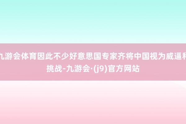 九游会体育因此不少好意思国专家齐将中国视为威逼和挑战-九游会·(j9)官方网站