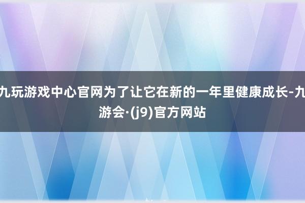 九玩游戏中心官网为了让它在新的一年里健康成长-九游会·(j9)官方网站