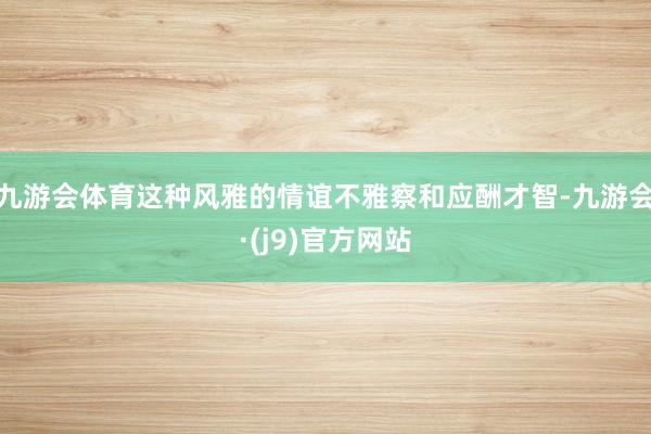 九游会体育这种风雅的情谊不雅察和应酬才智-九游会·(j9)官方网站