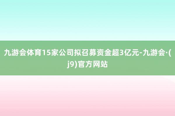 九游会体育15家公司拟召募资金超3亿元-九游会·(j9)官方网站