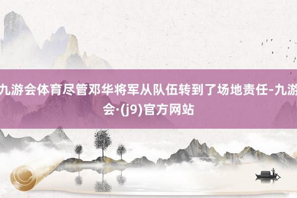 九游会体育尽管邓华将军从队伍转到了场地责任-九游会·(j9)官方网站