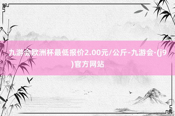 九游会欧洲杯最低报价2.00元/公斤-九游会·(j9)官方网站