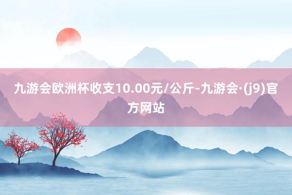 九游会欧洲杯收支10.00元/公斤-九游会·(j9)官方网站