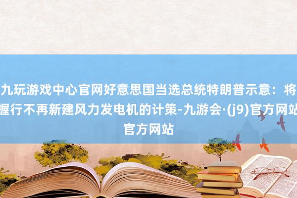 九玩游戏中心官网好意思国当选总统特朗普示意：将握行不再新建风力发电机的计策-九游会·(j9)官方网站