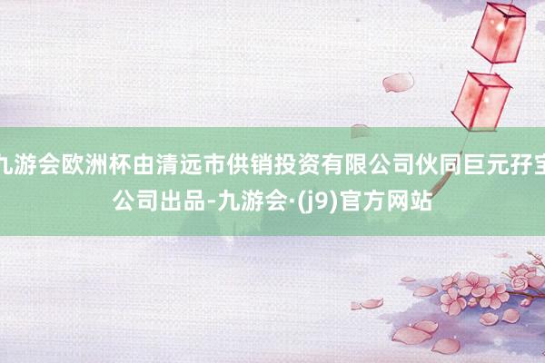 九游会欧洲杯由清远市供销投资有限公司伙同巨元孖宝公司出品-九游会·(j9)官方网站