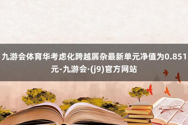 九游会体育华考虑化跨越羼杂最新单元净值为0.851元-九游会·(j9)官方网站