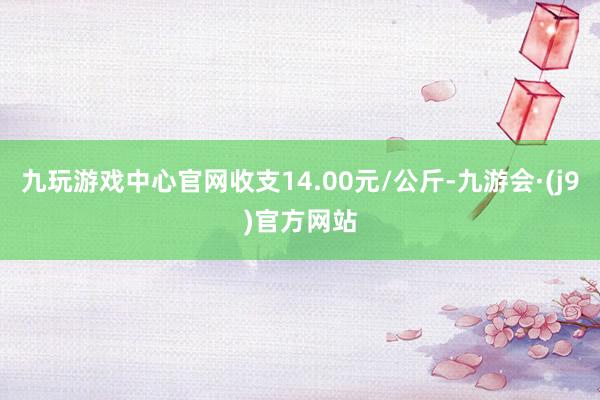 九玩游戏中心官网收支14.00元/公斤-九游会·(j9)官方网站