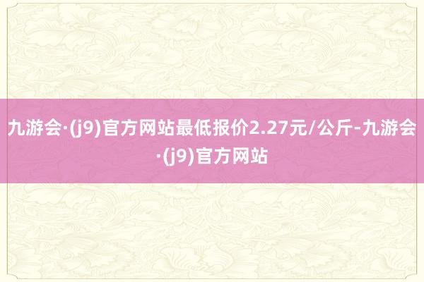 九游会·(j9)官方网站最低报价2.27元/公斤-九游会·(j9)官方网站