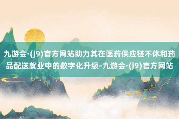 九游会·(j9)官方网站助力其在医药供应链不休和药品配送就业中的数字化升级-九游会·(j9)官方网站